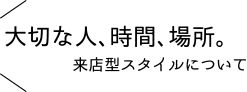 大切な人、時間、場所。来店型スタイルについて